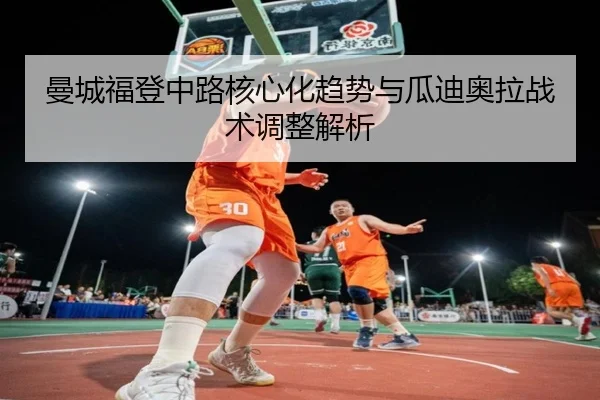 曼城福登中路核心化趋势与瓜迪奥拉战术调整解析