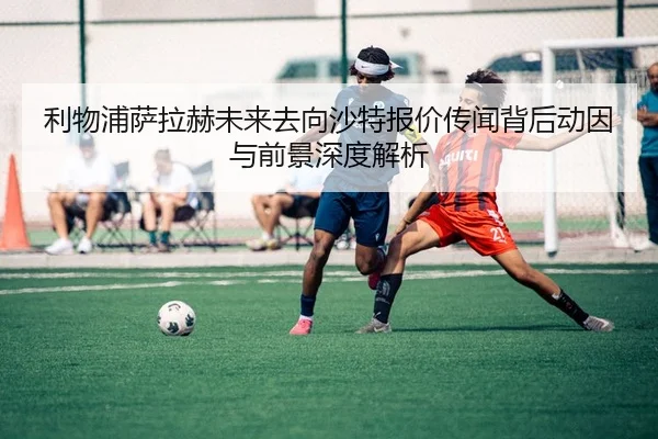 利物浦萨拉赫未来去向沙特报价传闻背后动因与前景深度解析