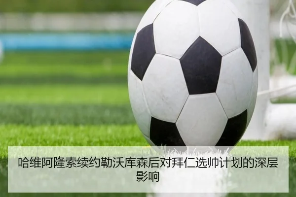 哈维阿隆索续约勒沃库森后对拜仁选帅计划的深层影响