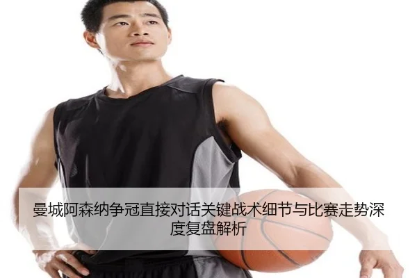 曼城阿森纳争冠直接对话关键战术细节与比赛走势深度复盘解析