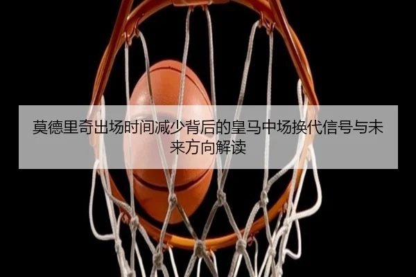 莫德里奇出场时间减少背后的皇马中场换代信号与未来方向解读