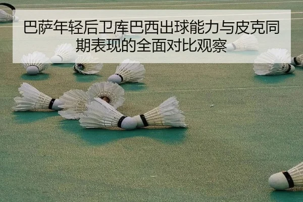 巴萨年轻后卫库巴西出球能力与皮克同期表现的全面对比观察