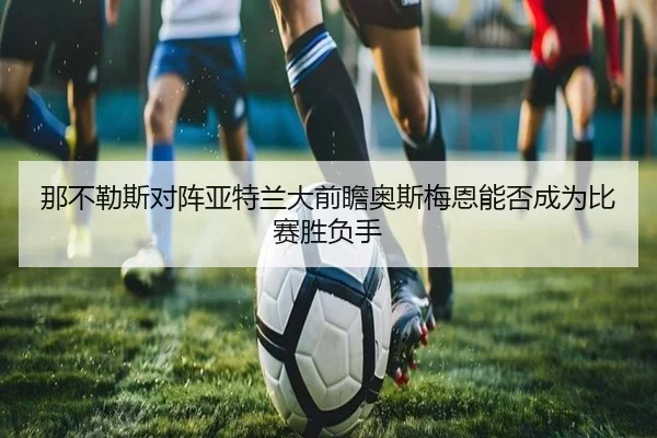 那不勒斯对阵亚特兰大前瞻奥斯梅恩能否成为比赛胜负手